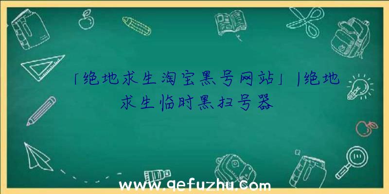 「绝地求生淘宝黑号网站」|绝地求生临时黑扫号器